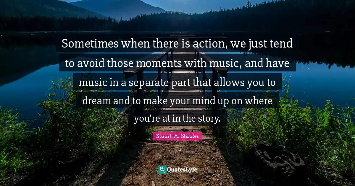 Sometimes when there is action, we just tend to avoid those moments with music, and have music in a separate part that allows you to dream and to make your mind up on where you're at in the story.