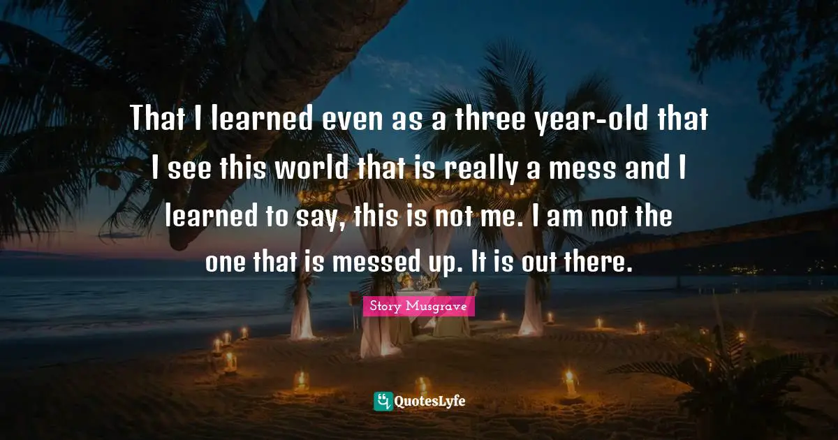 That I learned even as a three year-old that I see this world that is really a mess and I learned to say, this is not me. I am not the one that is messed up. It is out there.