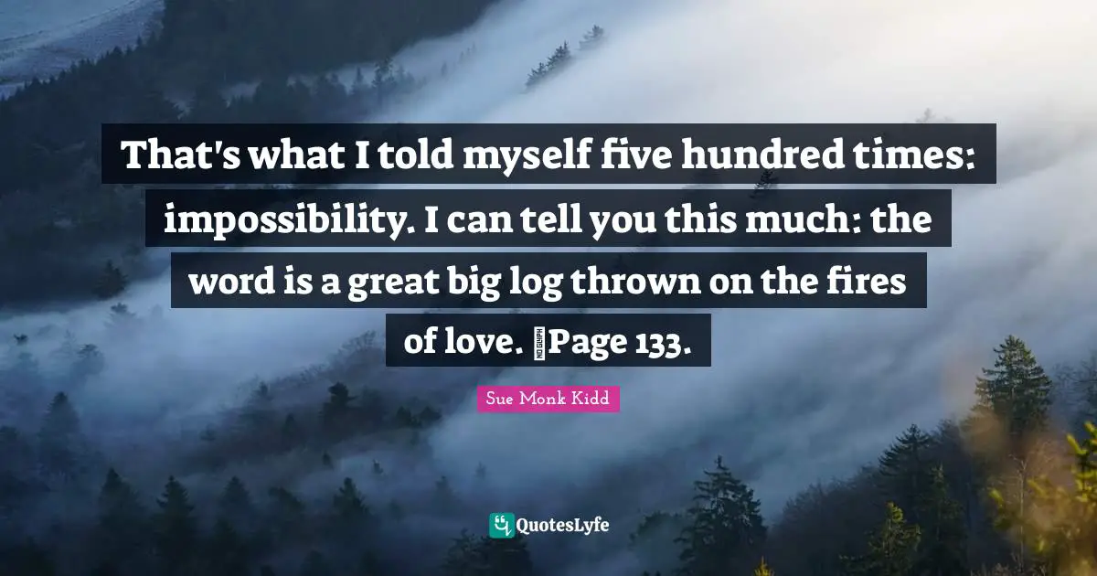 That's what I told myself five hundred times: impossibility. I can tell you this much: the word is a great big log thrown on the fires of love. ~Page 133.