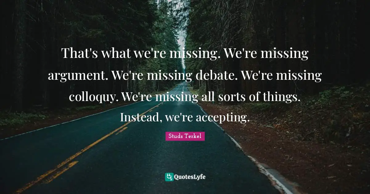 Debate Quotes: "That's what we're missing. We're missing argument. We're missing debate. We're missing colloquy. We're missing all sorts of things. Instead, we're accepting."