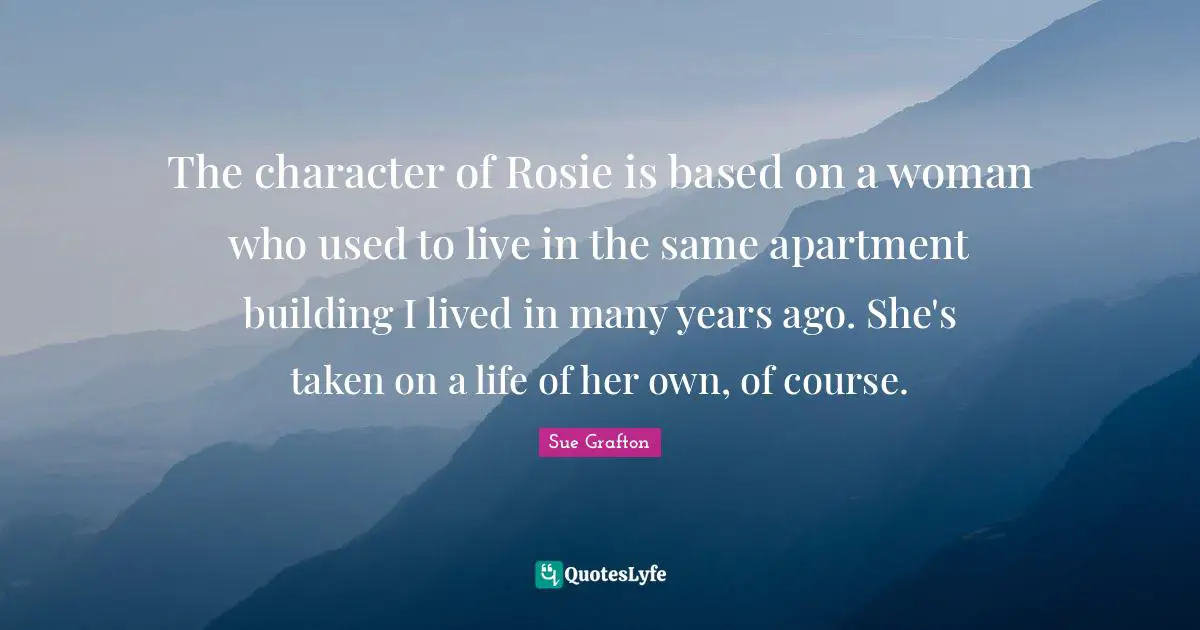Sue Grafton Quotes: "The character of Rosie is based on a woman who used to live in the same apartment building I lived in many years ago. She's taken on a life of her own, of course."