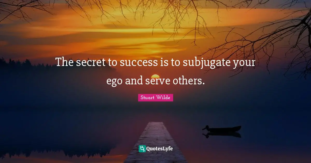 The secret to success is to subjugate your ego and serve others.