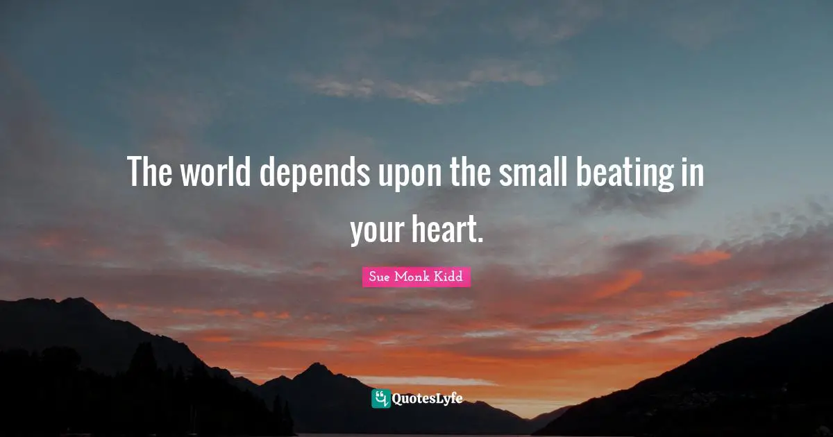 The world depends upon the small beating in your heart.