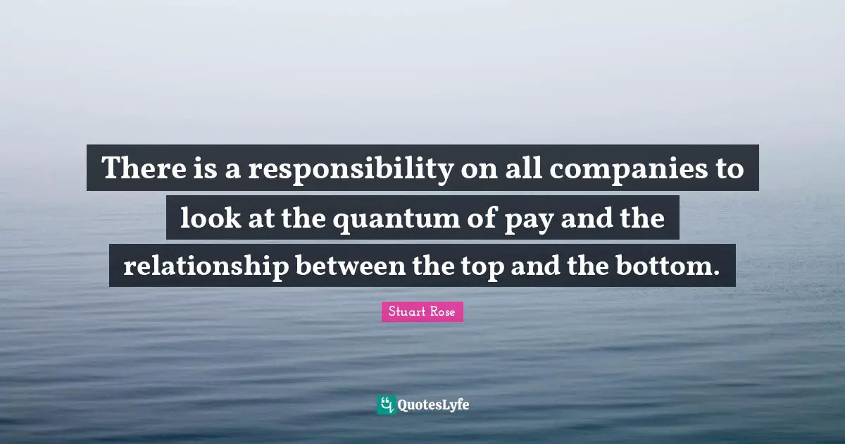 There is a responsibility on all companies to look at the quantum of pay and the relationship between the top and the bottom.