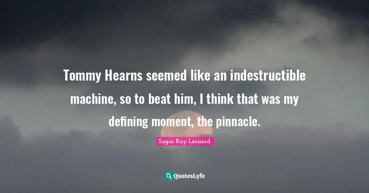 Tommy Hearns seemed like an indestructible machine, so to beat him, I think that was my defining moment, the pinnacle.