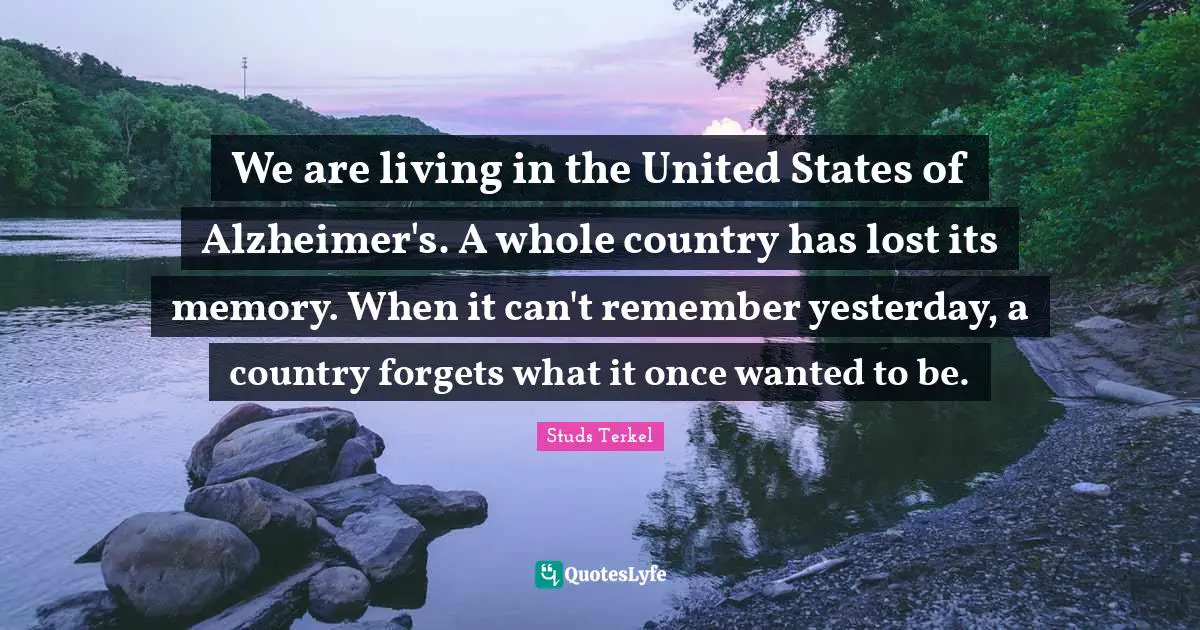 We are living in the United States of Alzheimer's. A whole country has lost its memory. When it can't remember yesterday, a country forgets what it once wanted to be.