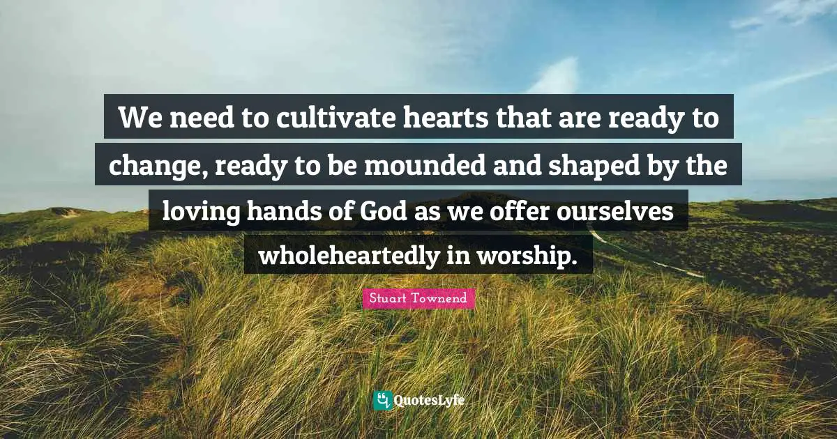 We need to cultivate hearts that are ready to change, ready to be mounded and shaped by the loving hands of God as we offer ourselves wholeheartedly in worship.