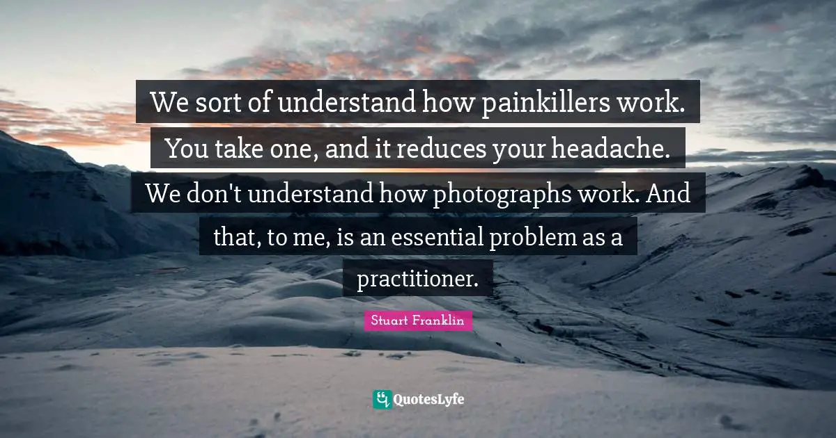 We sort of understand how painkillers work. You take one, and it reduces your headache. We don't understand how photographs work. And that, to me, is an essential problem as a practitioner.