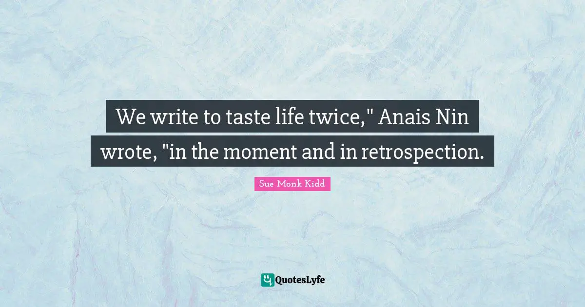 We write to taste life twice," Anais Nin wrote, "in the moment and in retrospection.