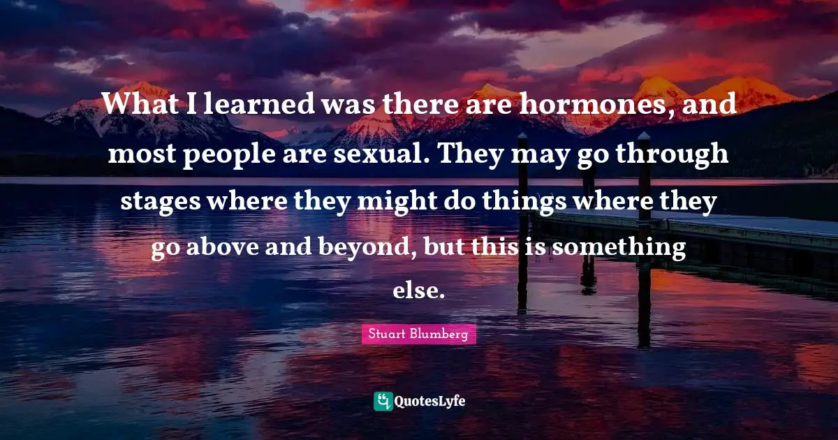 What I learned was there are hormones, and most people are sexual. They may go through stages where they might do things where they go above and beyond, but this is something else.