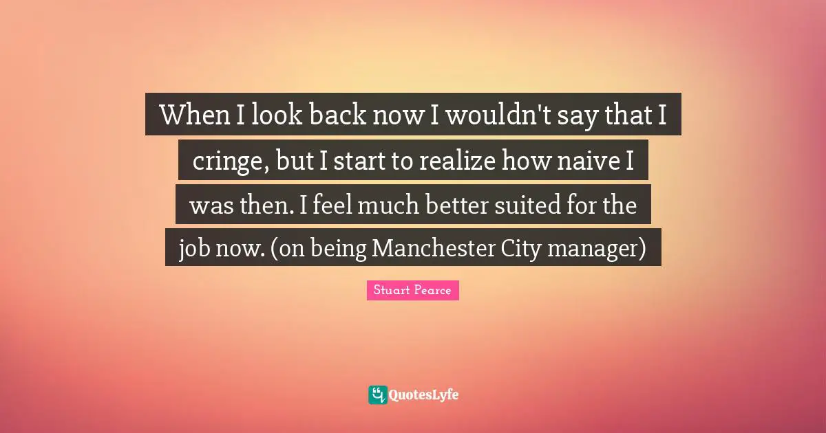 When I look back now I wouldn't say that I cringe, but I start to realize how naive I was then. I feel much better suited for the job now. (on being Manchester City manager)