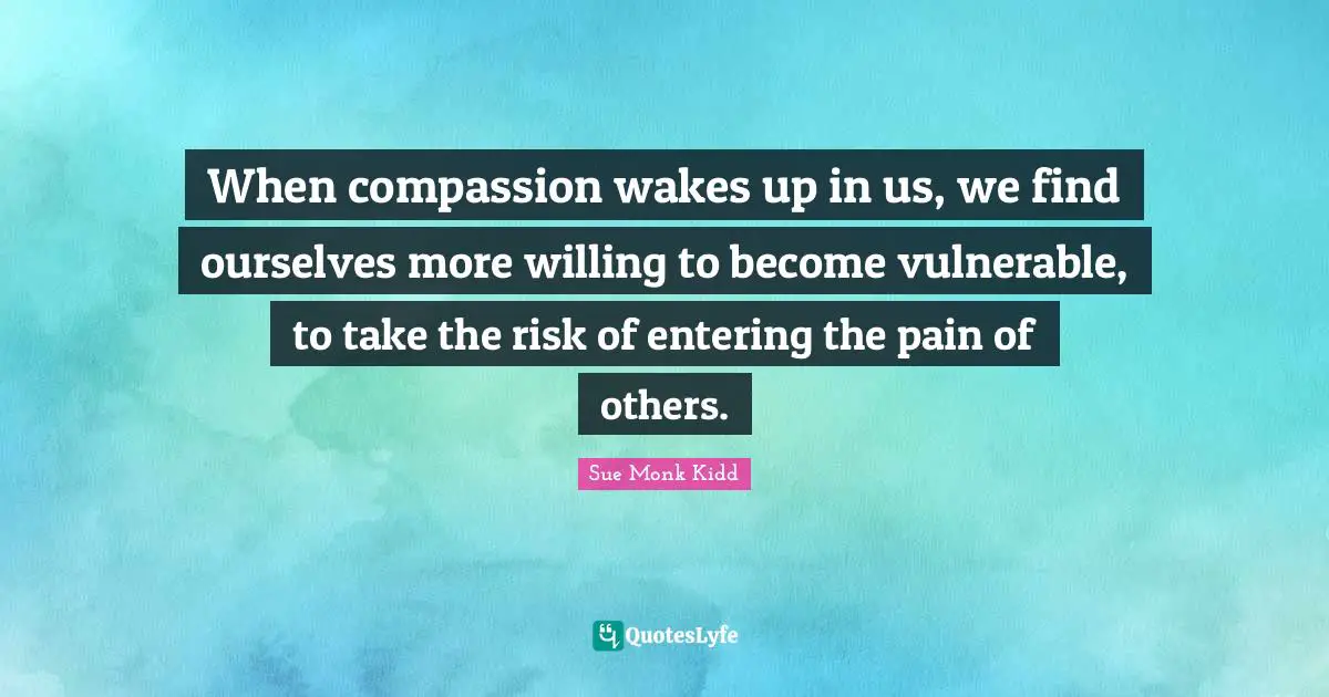 When compassion wakes up in us, we find ourselves more willing to become vulnerable, to take the risk of entering the pain of others.