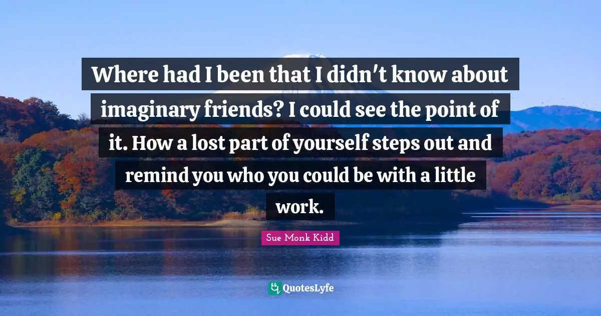 Where had I been that I didn't know about imaginary friends? I could see the point of it. How a lost part of yourself steps out and remind you who you could be with a little work.