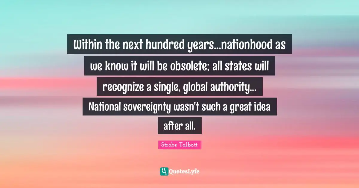 Within the next hundred years...nationhood as we know it will be obsolete; all states will recognize a single, global authority... National sovereignty wasn't such a great idea after all.