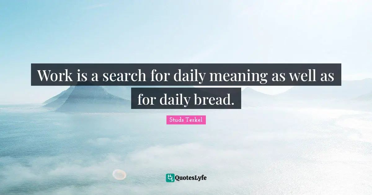 Work is a search for daily meaning as well as for daily bread.