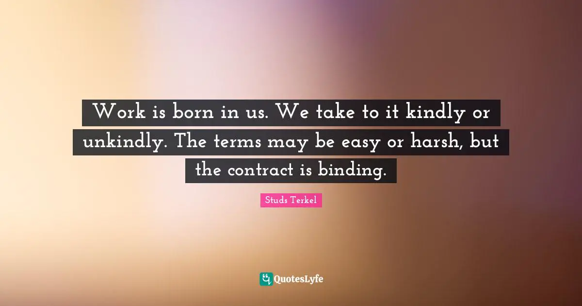 Work is born in us. We take to it kindly or unkindly. The terms may be easy or harsh, but the contract is binding.