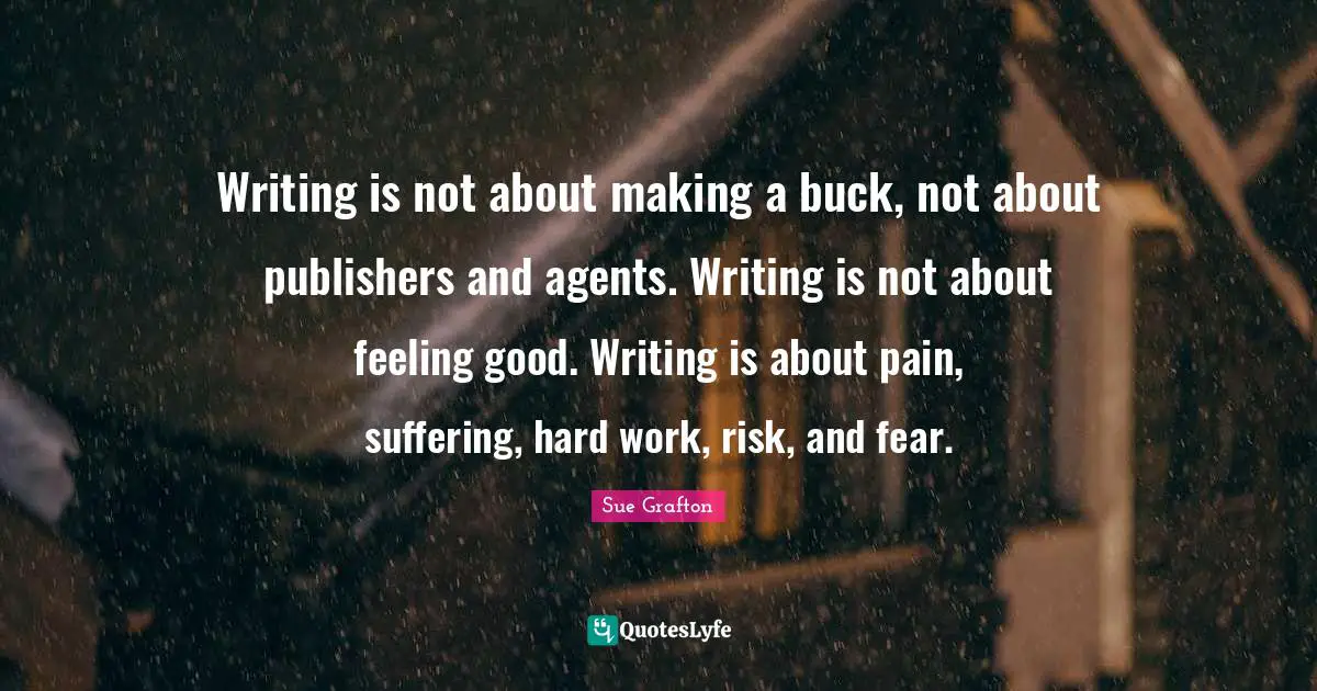 Writing is not about making a buck, not about publishers and agents. Writing is not about feeling good. Writing is about pain, suffering, hard work, risk, and fear.
