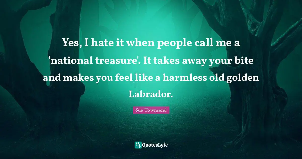 Yes, I hate it when people call me a 'national treasure'. It takes away your bite and makes you feel like a harmless old golden Labrador.