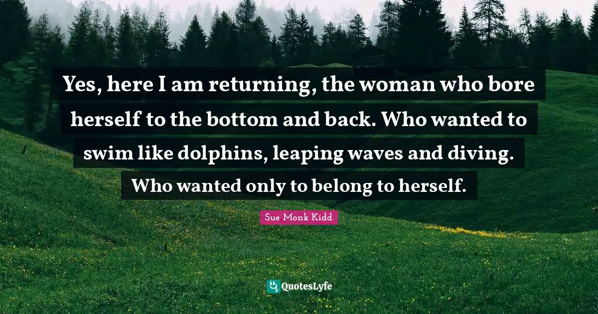 Yes, here I am returning, the woman who bore herself to the bottom and back. Who wanted to swim like dolphins, leaping waves and diving. Who wanted only to belong to herself.