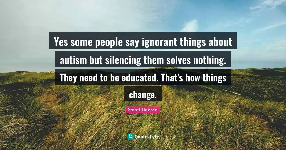 Yes some people say ignorant things about autism but silencing them solves nothing. They need to be educated. That's how things change.