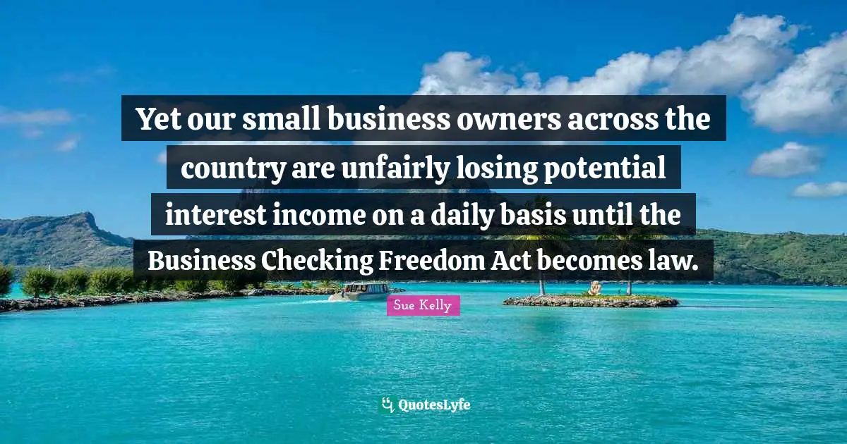 Small Business Quotes: "Yet our small business owners across the country are unfairly losing potential interest income on a daily basis until the Business Checking Freedom Act becomes law."