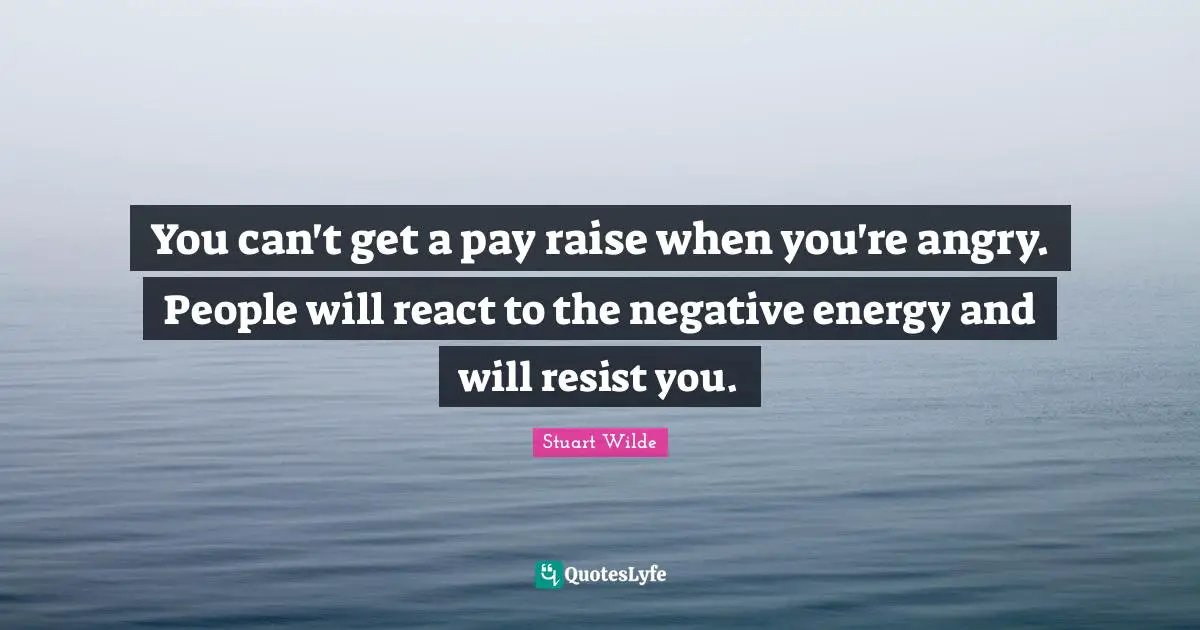 You can't get a pay raise when you're angry. People will react to the negative energy and will resist you.