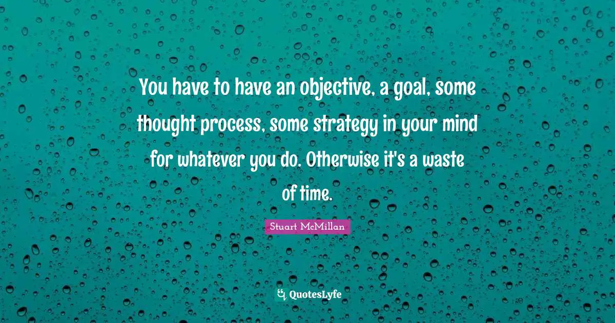 You have to have an objective, a goal, some thought process, some strategy in your mind for whatever you do. Otherwise it's a waste of time.