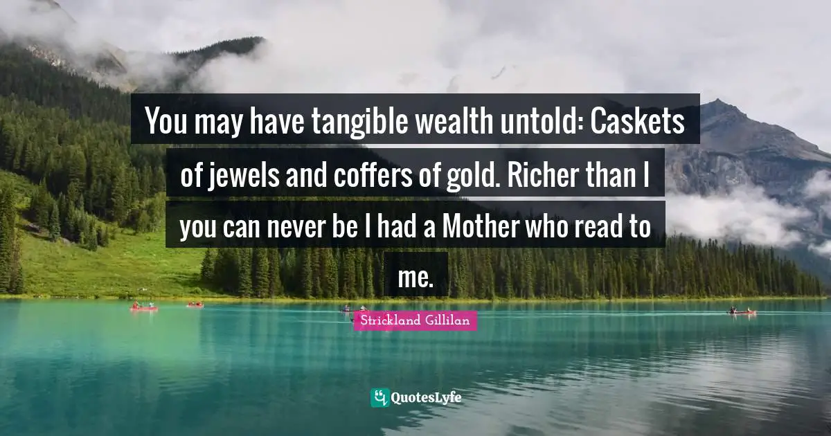 Mothers Day Quotes: "You may have tangible wealth untold: Caskets of jewels and coffers of gold. Richer than I you can never be I had a Mother who read to me."