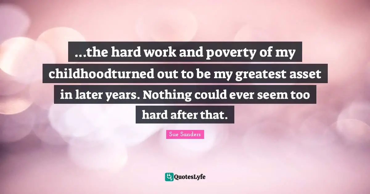...the hard work and poverty of my childhoodturned out to be my greatest asset in later years. Nothing could ever seem too hard after that.