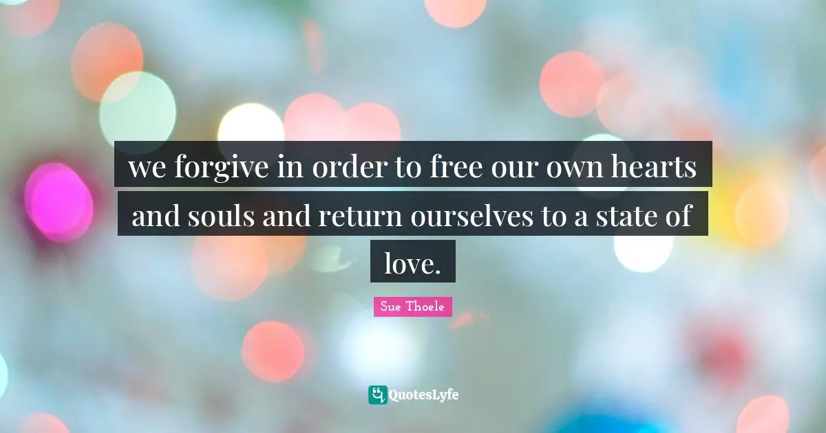 we forgive in order to free our own hearts and souls and return ourselves to a state of love.