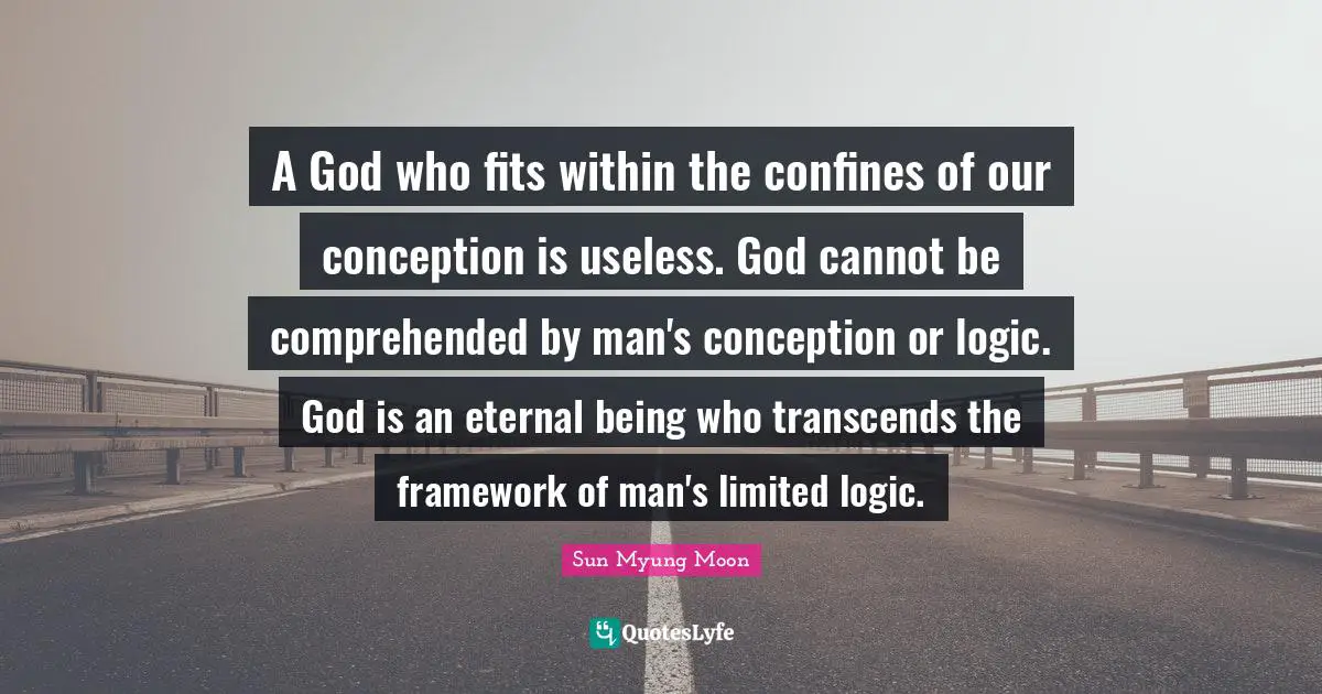 A God who fits within the confines of our conception is useless. God cannot be comprehended by man's conception or logic. God is an eternal being who transcends the framework of man's limited logic.