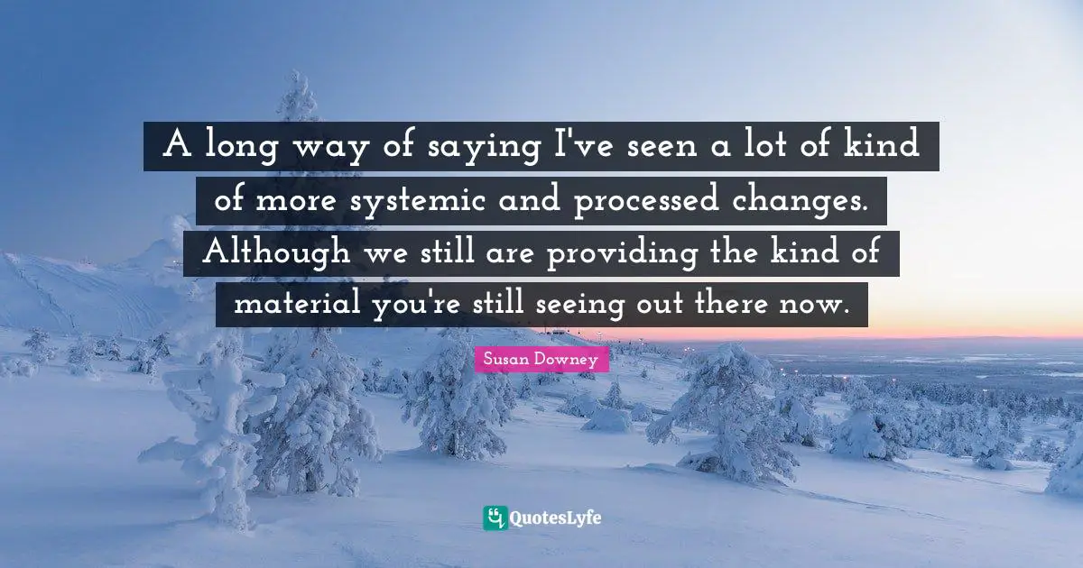 A long way of saying I've seen a lot of kind of more systemic and processed changes. Although we still are providing the kind of material you're still seeing out there now.