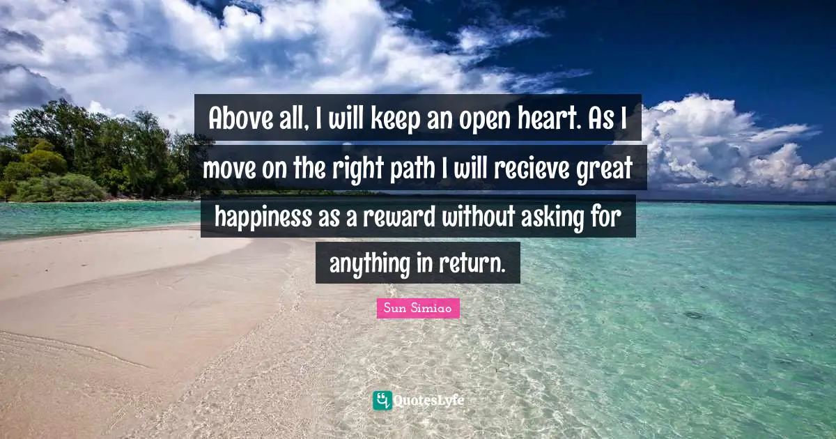 Right Path Quotes: "Above all, I will keep an open heart. As I move on the right path I will recieve great happiness as a reward without asking for anything in return."