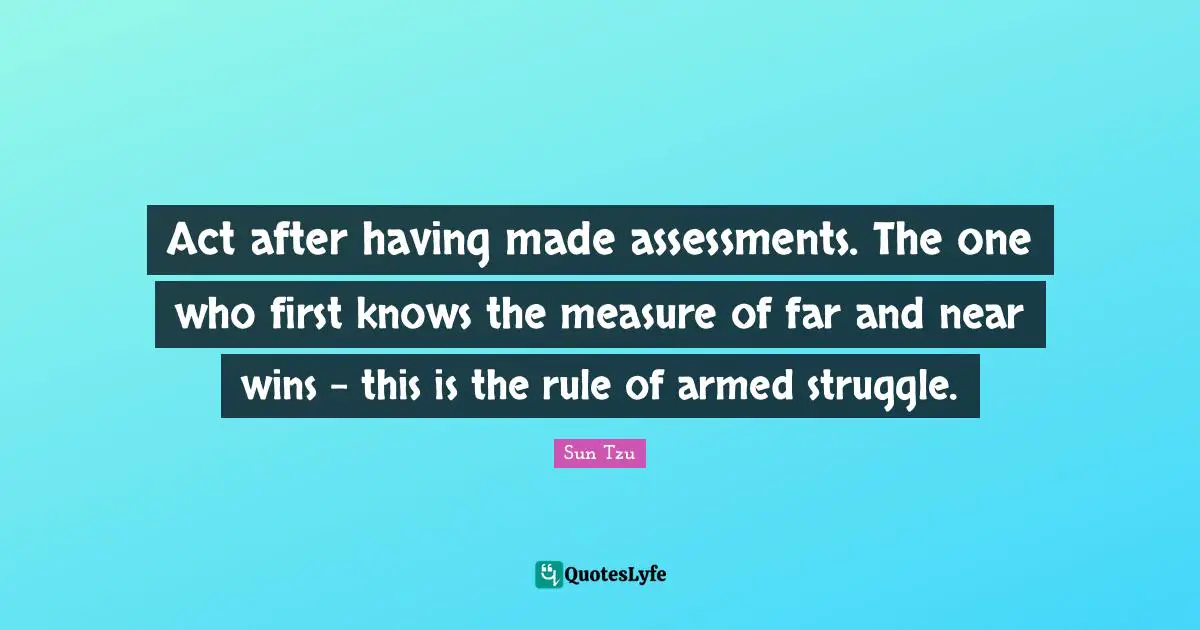 Act after having made assessments. The one who first knows the measure of far and near wins - this is the rule of armed struggle.