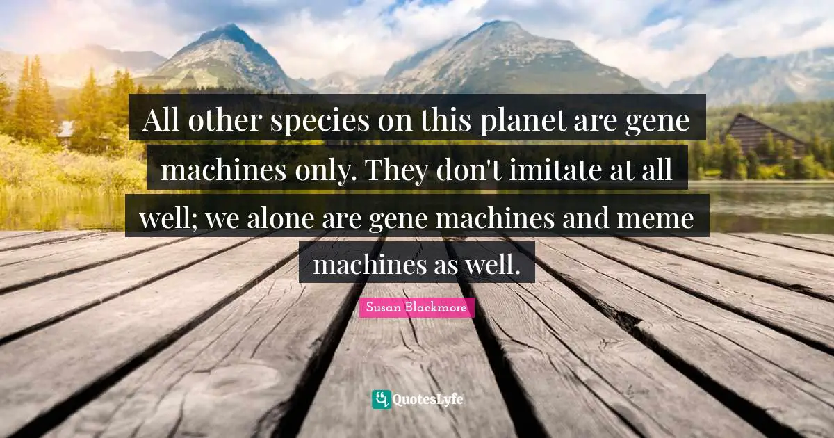 All other species on this planet are gene machines only. They don't imitate at all well; we alone are gene machines and meme machines as well.