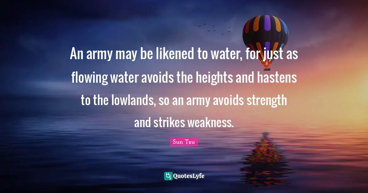 An army may be likened to water, for just as flowing water avoids the heights and hastens to the lowlands, so an army avoids strength and strikes weakness.