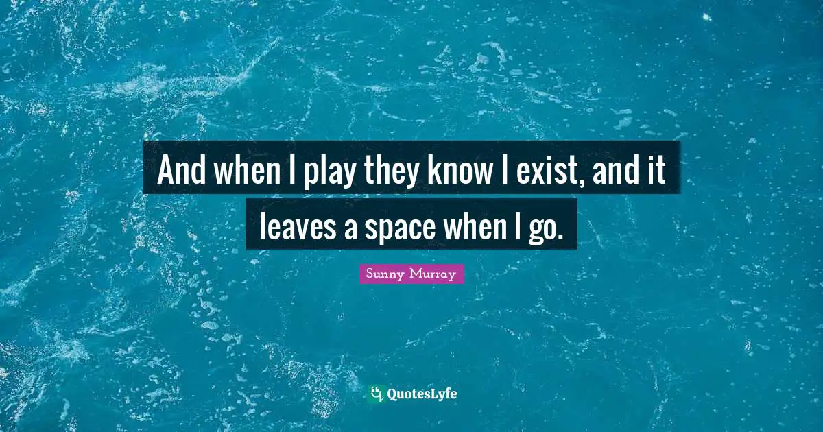 And when I play they know I exist, and it leaves a space when I go.
