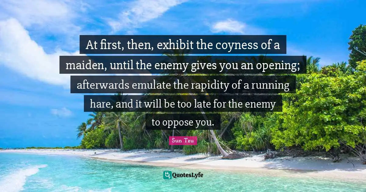At first, then, exhibit the coyness of a maiden, until the enemy gives you an opening; afterwards emulate the rapidity of a running hare, and it will be too late for the enemy to oppose you.