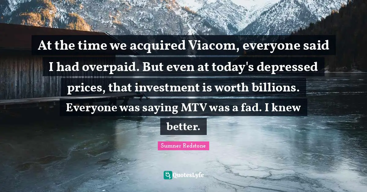 At the time we acquired Viacom, everyone said I had overpaid. But even at today's depressed prices, that investment is worth billions. Everyone was saying MTV was a fad. I knew better.
