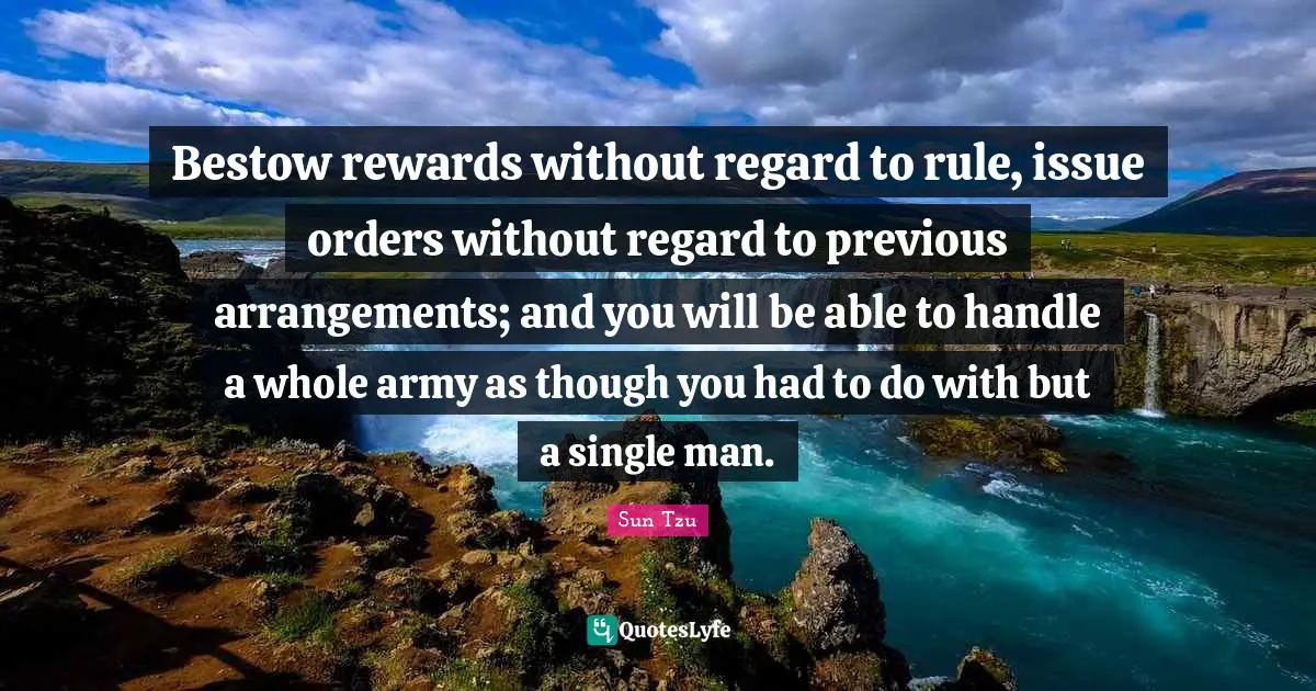 Bestow rewards without regard to rule, issue orders without regard to previous arrangements; and you will be able to handle a whole army as though you had to do with but a single man.