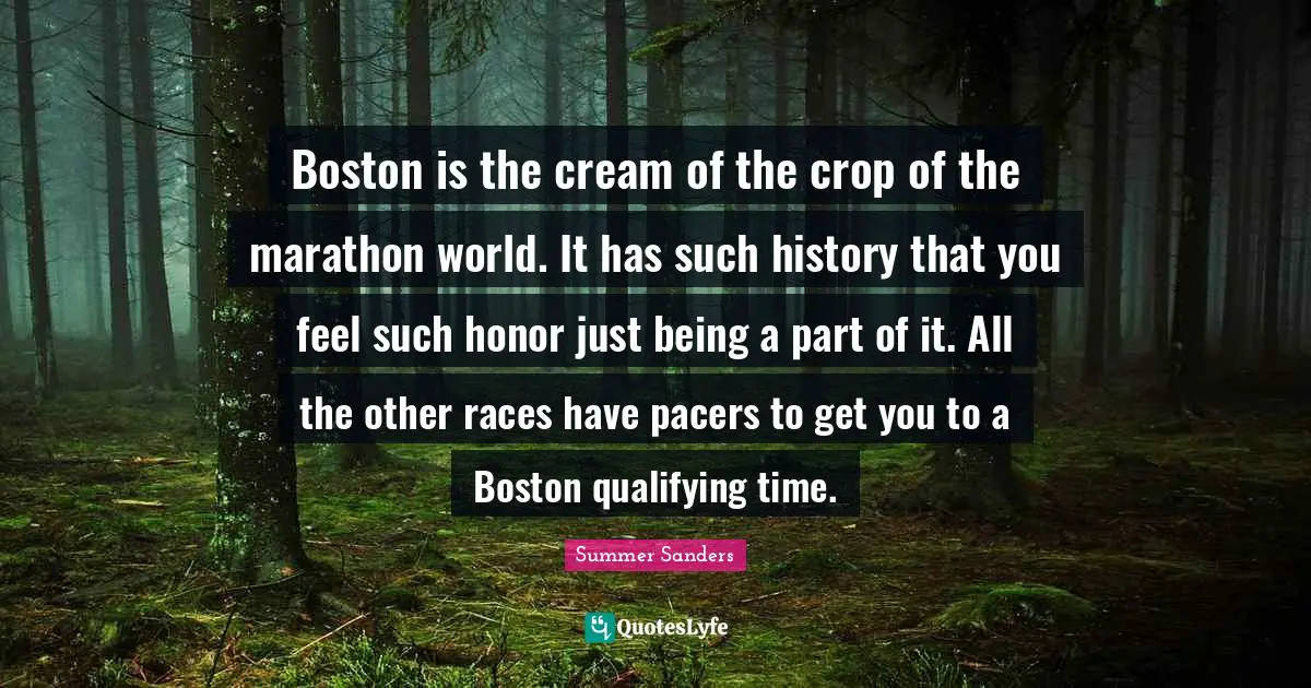Summer Sanders Quotes: "Boston is the cream of the crop of the marathon world. It has such history that you feel such honor just being a part of it. All the other races have pacers to get you to a Boston qualifying time."