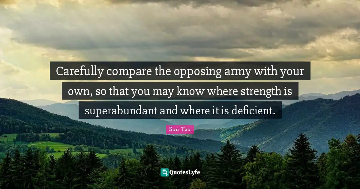 Carefully compare the opposing army with your own, so that you may know where strength is superabundant and where it is deficient.