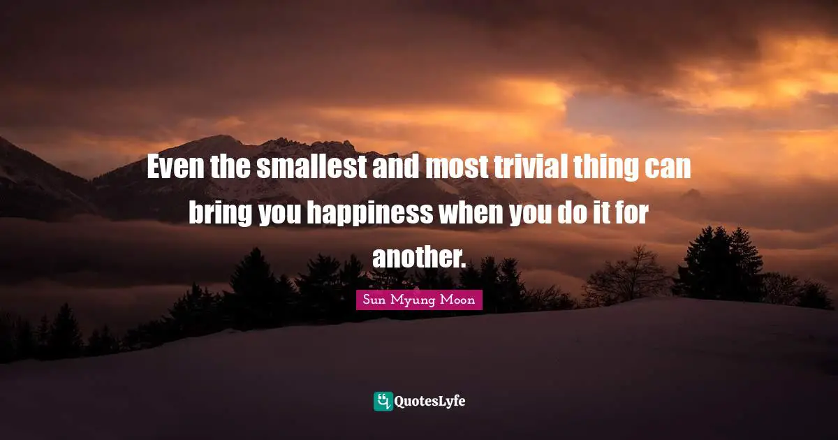 Even the smallest and most trivial thing can bring you happiness when you do it for another.