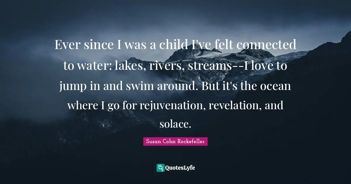 Ever since I was a child I've felt connected to water: lakes, rivers, streams--I love to jump in and swim around. But it's the ocean where I go for rejuvenation, revelation, and solace.