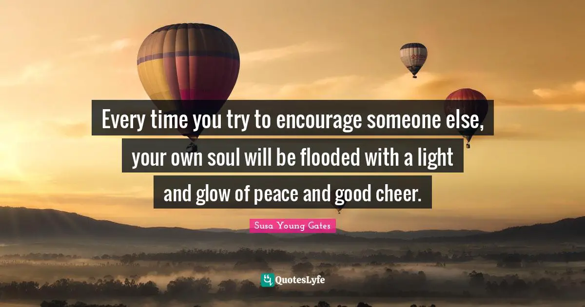 Every time you try to encourage someone else, your own soul will be flooded with a light and glow of peace and good cheer.