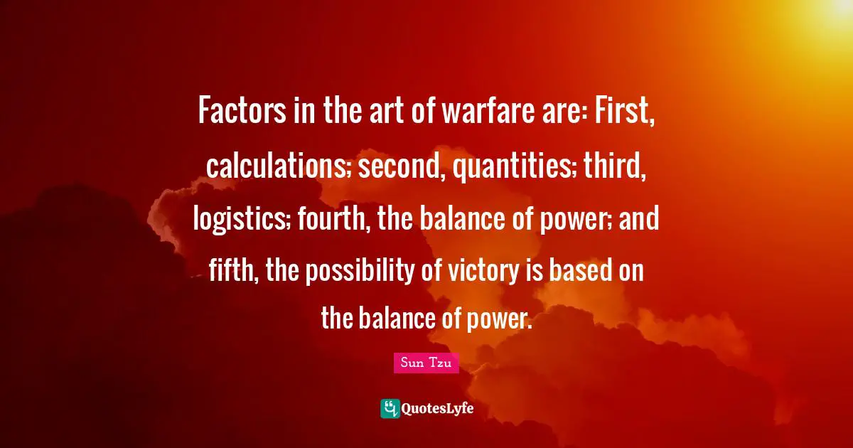 Calculations Quotes: "Factors in the art of warfare are: First, calculations; second, quantities; third, logistics; fourth, the balance of power; and fifth, the possibility of victory is based on the balance of power."
