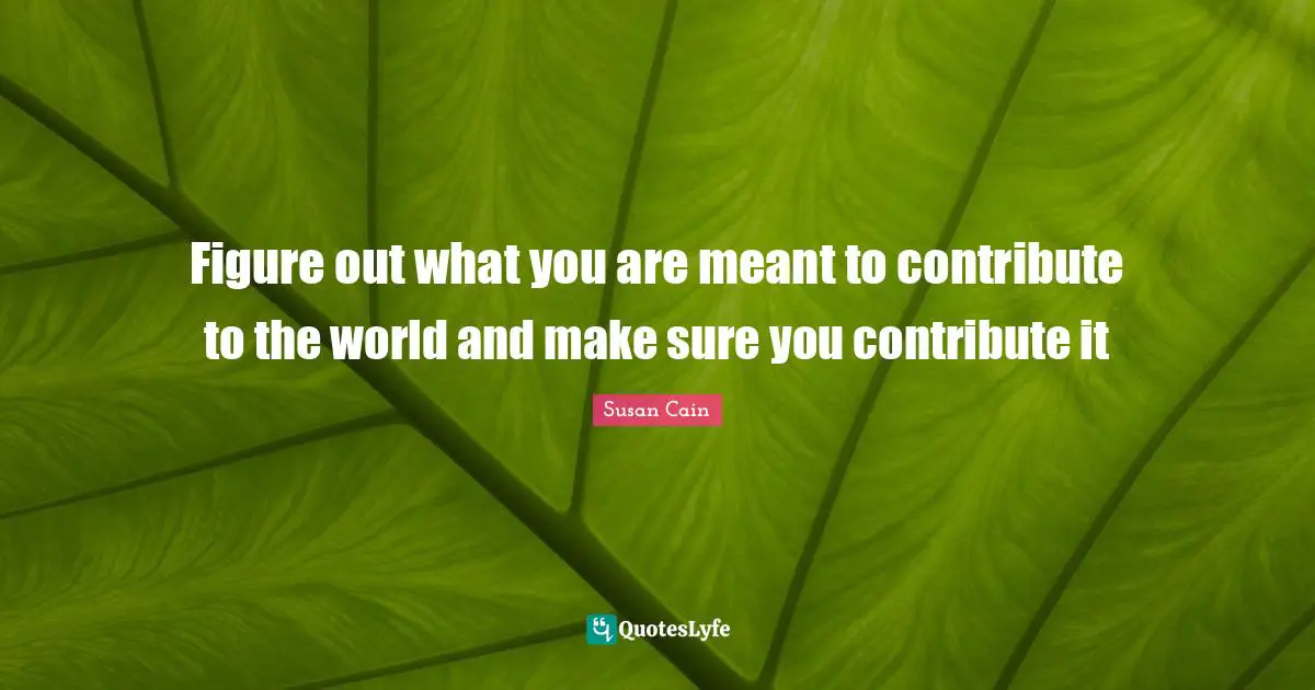 Figure out what you are meant to contribute to the world and make sure you contribute it