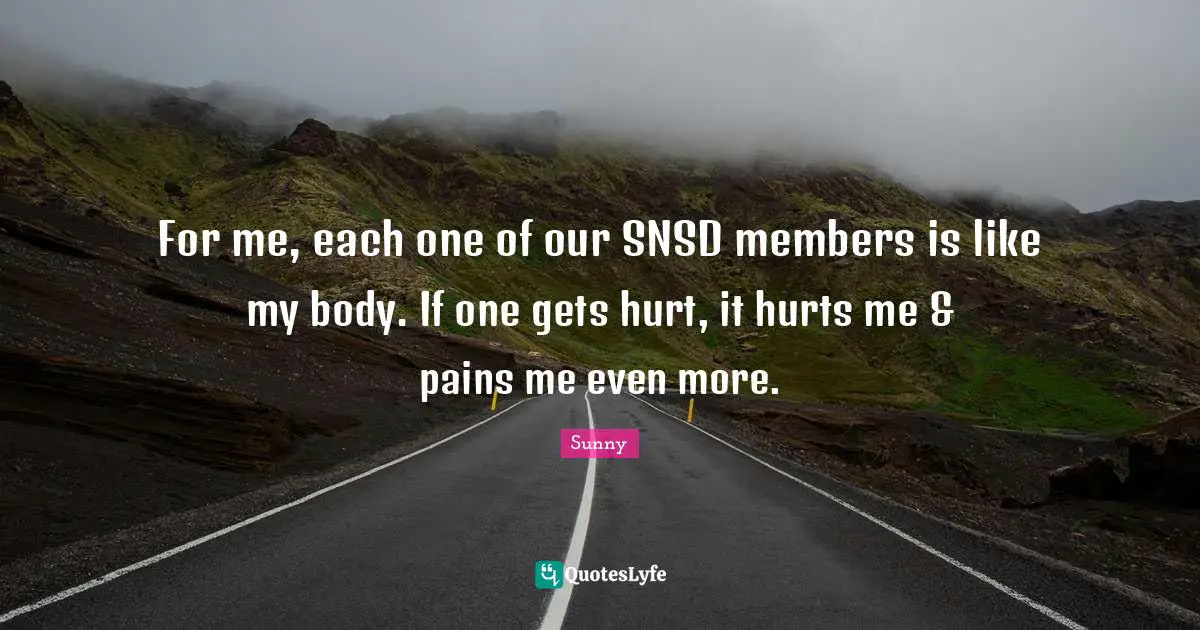 For me, each one of our SNSD members is like my body. If one gets hurt, it hurts me & pains me even more.
