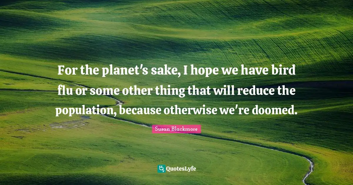For the planet's sake, I hope we have bird flu or some other thing that will reduce the population, because otherwise we're doomed.