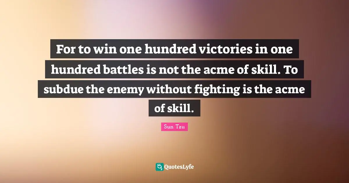 For to win one hundred victories in one hundred battles is not the acme of skill. To subdue the enemy without fighting is the acme of skill.